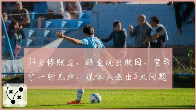 34分惨败后，顾全说出败因，贺希宁一针见血，媒体人点出5大问题