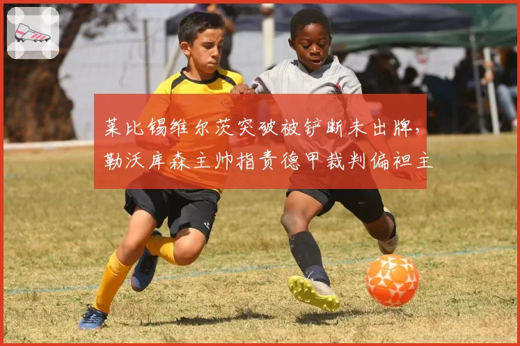 莱比锡维尔茨突破被铲断未出牌,勒沃库森主帅指责德甲裁判偏袒主队