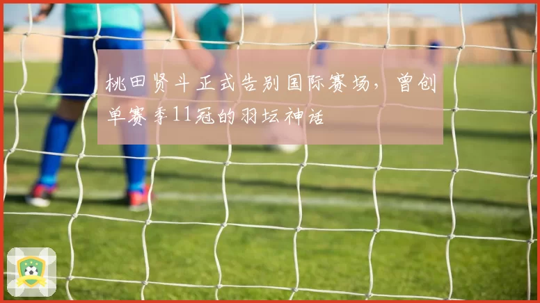 桃田贤斗正式告别国际赛场,曾创单赛季11冠的羽坛神话