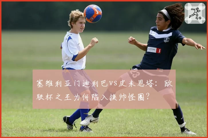 塞维利亚门迪利巴vs皮米恩塔：欧联杯之王为何陷入换帅怪圈？