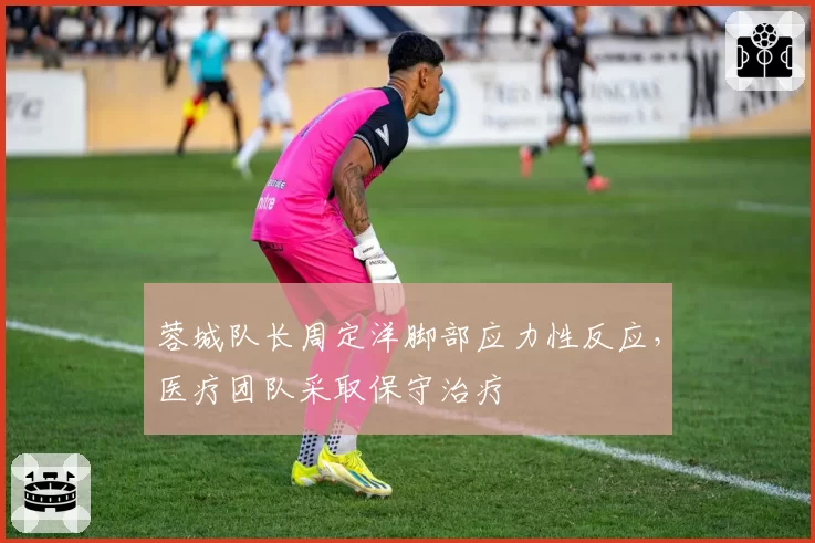 蓉城队长周定洋脚部应力性反应，医疗团队采取保守治疗