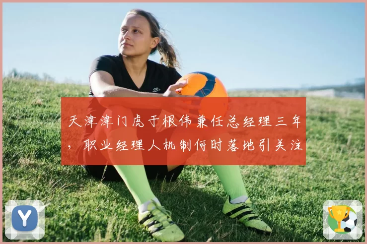 天津津门虎于根伟兼任总经理三年,职业经理人机制何时落地引关注