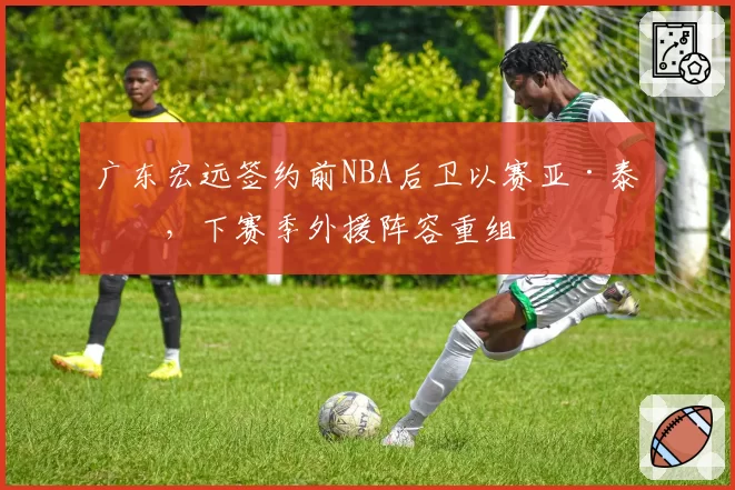 广东宏远签约前NBA后卫以赛亚·泰勒，下赛季外援阵容重组