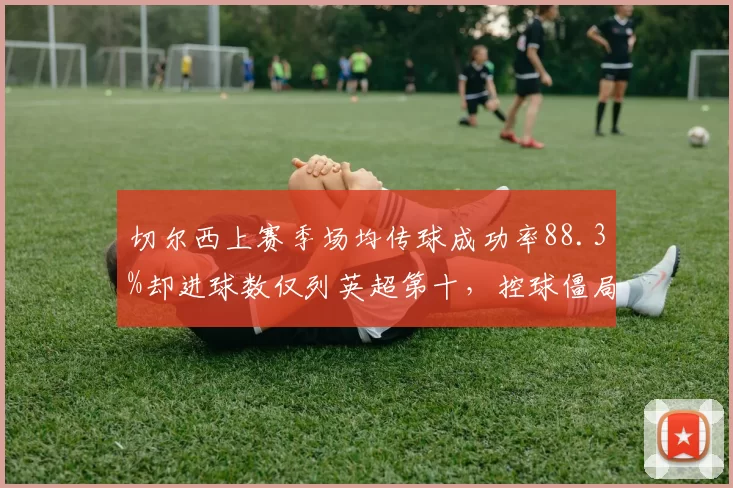 切尔西上赛季场均传球成功率88.3%却进球数仅列英超第十,控球僵局待解