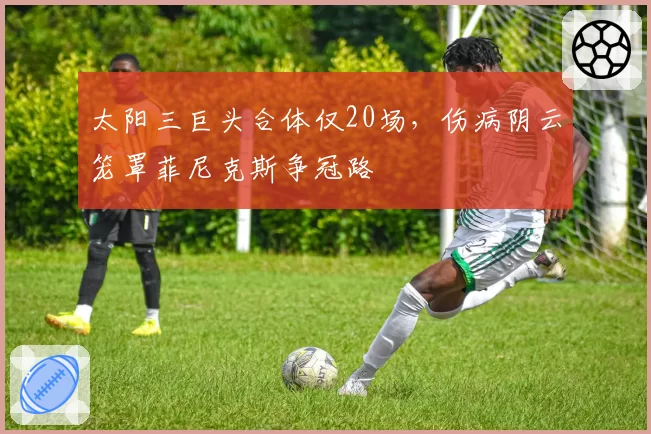 太阳三巨头合体仅20场，伤病阴云笼罩菲尼克斯争冠路