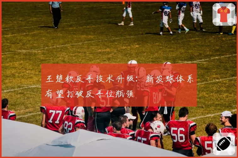 王楚钦反手技术升级：新发球体系有望打破反手位瓶颈
