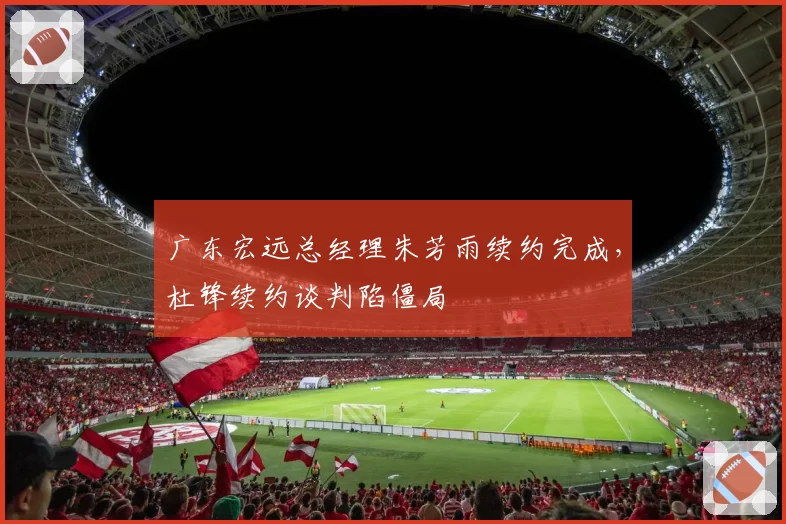 广东宏远总经理朱芳雨续约完成,杜锋续约谈判陷僵局