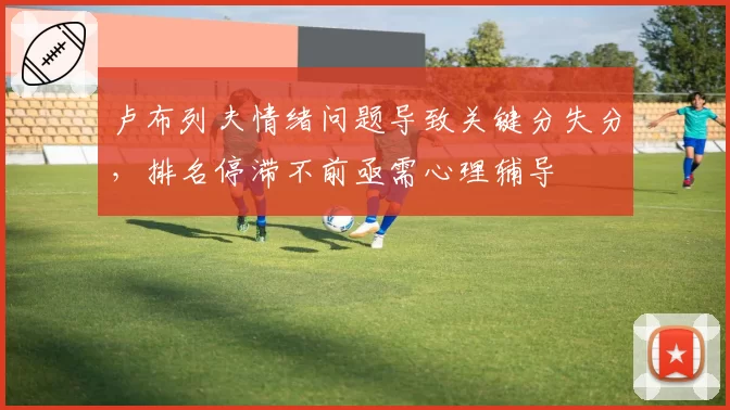 卢布列夫情绪问题导致关键分失分，排名停滞不前亟需心理辅导