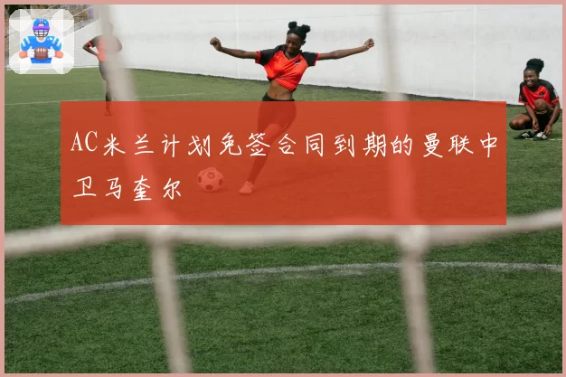 AC米兰计划免签合同到期的曼联中卫马奎尔