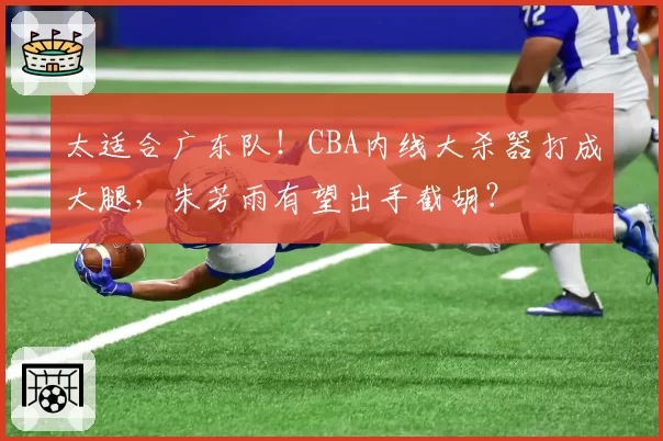 太适合广东队！CBA内线大杀器打成大腿，朱芳雨有望出手截胡？
