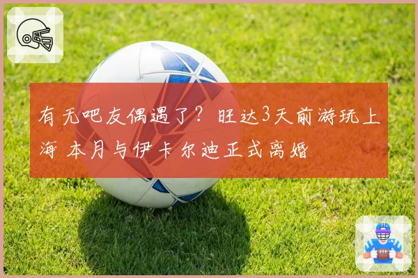 有无吧友偶遇了？旺达3天前游玩上海 本月与伊卡尔迪正式离婚