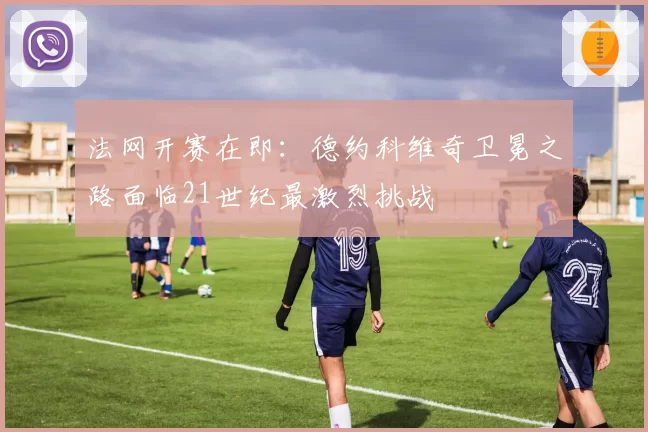 法网开赛在即：德约科维奇卫冕之路面临21世纪最激烈挑战