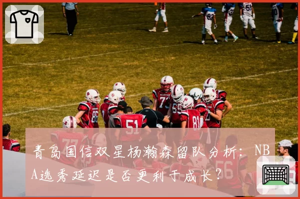 青岛国信双星杨瀚森留队分析：NBA选秀延迟是否更利于成长？