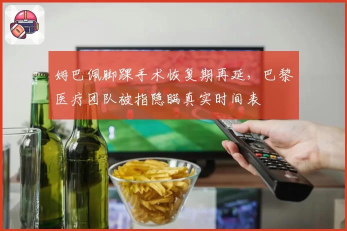 姆巴佩脚踝手术恢复期再延,巴黎医疗团队被指隐瞒真实时间表
