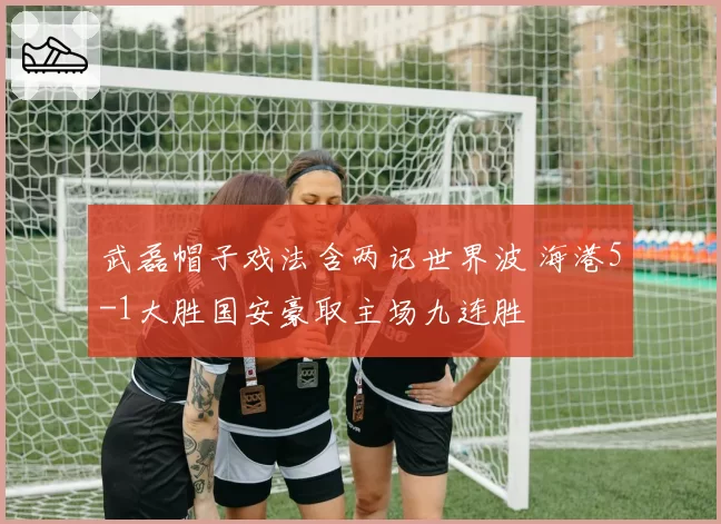 武磊帽子戏法含两记世界波 海港5-1大胜国安豪取主场九连胜