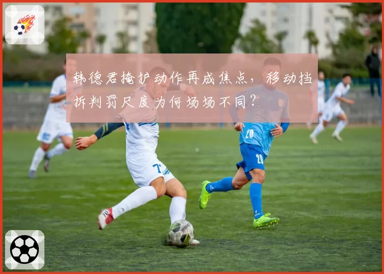 韩德君掩护动作再成焦点,移动挡拆判罚尺度为何场场不同?
