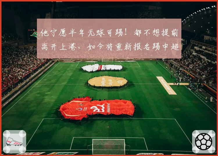 他宁愿半年无球可踢！都不想提前离开上港，如今将重新报名踢中超