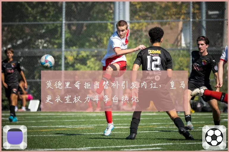 莫德里奇拒当替补引发内讧，皇马更衣室权力斗争白热化