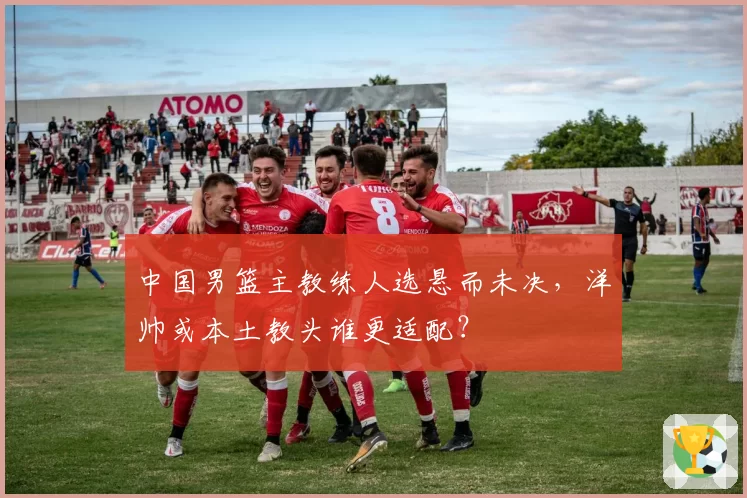 中国男篮主教练人选悬而未决，洋帅或本土教头谁更适配？