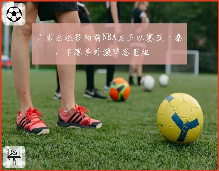 广东宏远签约前NBA后卫以赛亚·泰勒，下赛季外援阵容重组