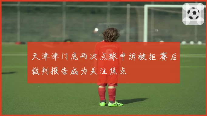 天津津门虎两次点球申诉被拒 赛后裁判报告成为关注焦点