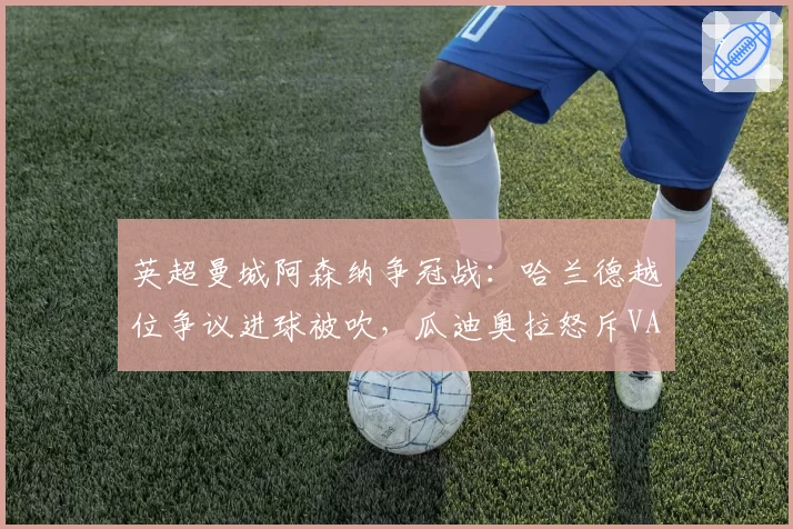 英超曼城阿森纳争冠战:哈兰德越位争议进球被吹,瓜迪奥拉怒斥VAR双重标准