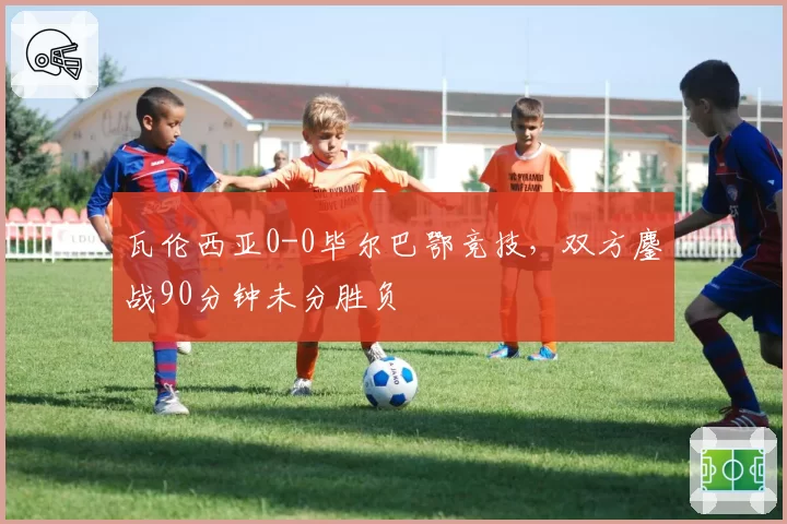 瓦伦西亚0-0毕尔巴鄂竞技，双方鏖战90分钟未分胜负