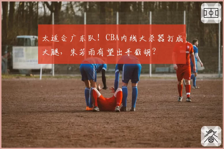 太适合广东队！CBA内线大杀器打成大腿，朱芳雨有望出手截胡？