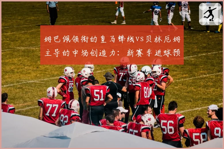 姆巴佩领衔的皇马锋线vs贝林厄姆主导的中场创造力：新赛季进球预期值对比分析