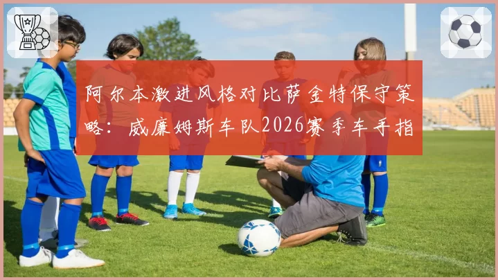 阿尔本激进风格对比萨金特保守策略：威廉姆斯车队2026赛季车手指令倾向预测