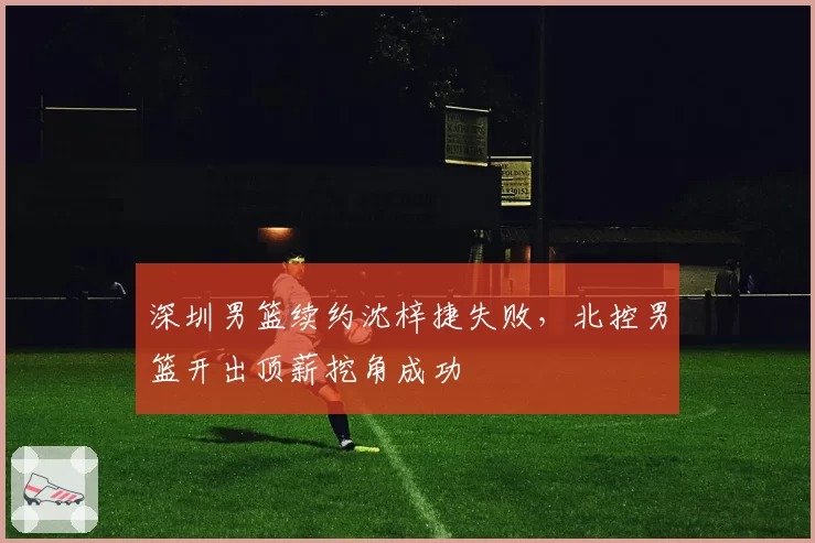 深圳男篮续约沈梓捷失败，北控男篮开出顶薪挖角成功