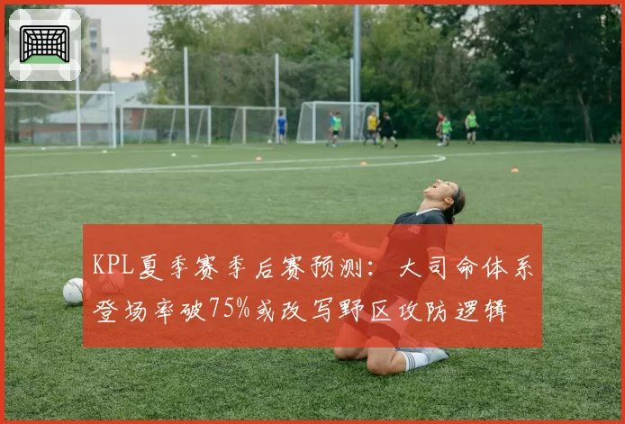 KPL夏季赛季后赛预测：大司命体系登场率破75%或改写野区攻防逻辑