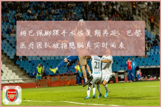 姆巴佩脚踝手术恢复期再延,巴黎医疗团队被指隐瞒真实时间表