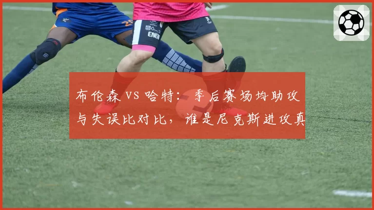 布伦森 vs 哈特：季后赛场均助攻与失误比对比，谁是尼克斯进攻真核？