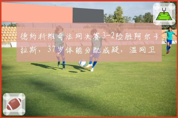 德约科维奇法网决赛3-2险胜阿尔卡拉斯,37岁体能分配成疑,温网卫冕之路存变数