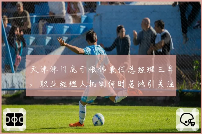 天津津门虎于根伟兼任总经理三年,职业经理人机制何时落地引关注