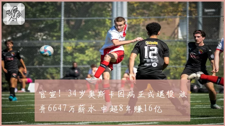 官宣！34岁奥斯卡因病正式退役 放弃6647万薪水 中超8年赚16亿