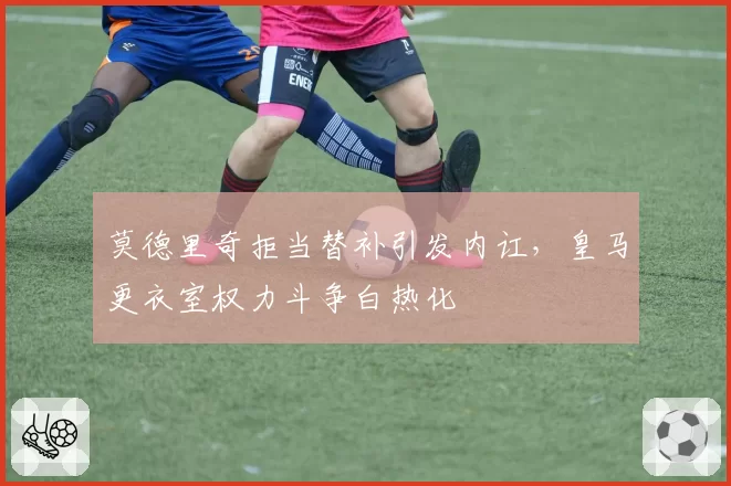 莫德里奇拒当替补引发内讧，皇马更衣室权力斗争白热化
