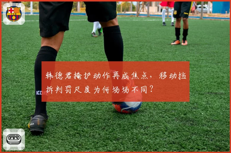 韩德君掩护动作再成焦点,移动挡拆判罚尺度为何场场不同?