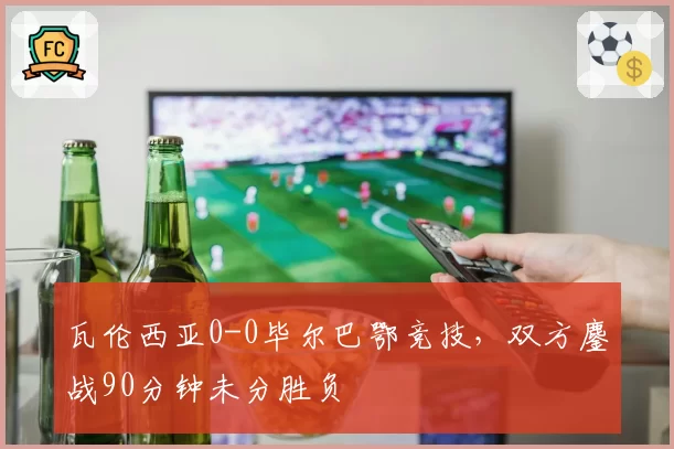 瓦伦西亚0-0毕尔巴鄂竞技，双方鏖战90分钟未分胜负