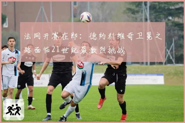 法网开赛在即：德约科维奇卫冕之路面临21世纪最激烈挑战