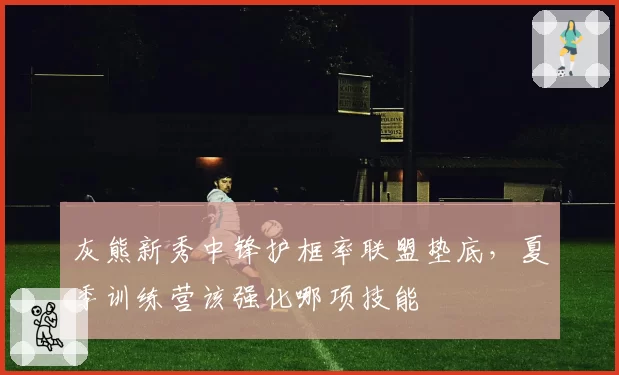 灰熊新秀中锋护框率联盟垫底，夏季训练营该强化哪项技能