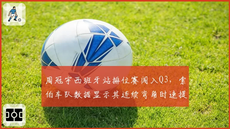周冠宇西班牙站排位赛闯入Q3，索伯车队数据显示其连续弯角时速提升0.3秒