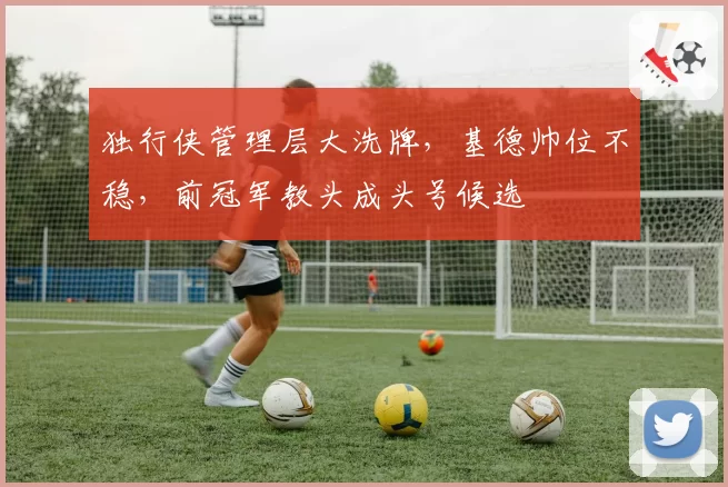独行侠管理层大洗牌，基德帅位不稳，前冠军教头成头号候选