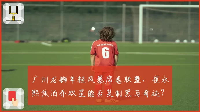 广州龙狮年轻风暴席卷联盟,崔永熙焦泊乔双星能否复制黑马奇迹?