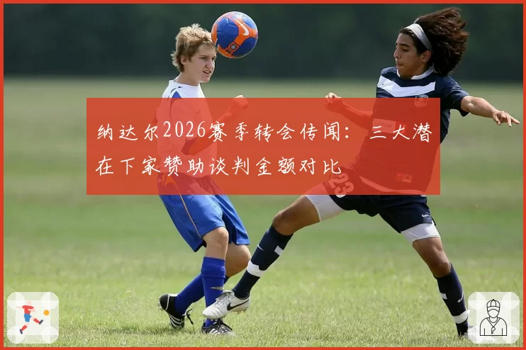 纳达尔2026赛季转会传闻:三大潜在下家赞助谈判金额对比