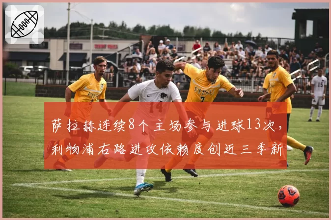 萨拉赫连续8个主场参与进球13次,利物浦右路进攻依赖度创近三季新高