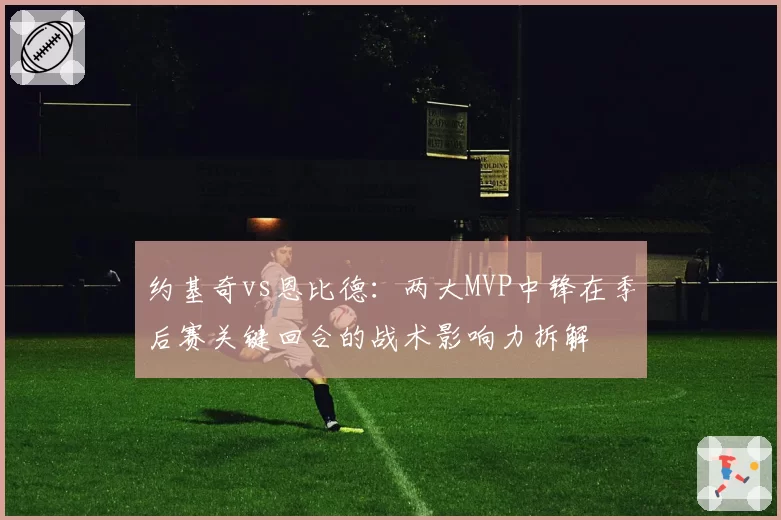 约基奇vs恩比德：两大MVP中锋在季后赛关键回合的战术影响力拆解