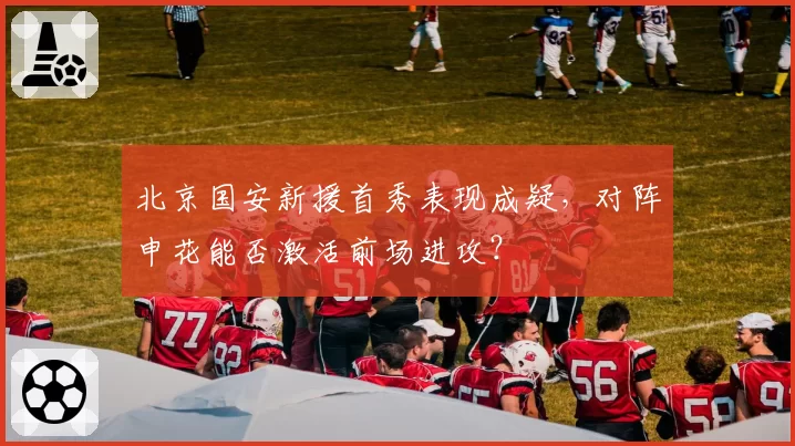 北京国安新援首秀表现成疑，对阵申花能否激活前场进攻？
