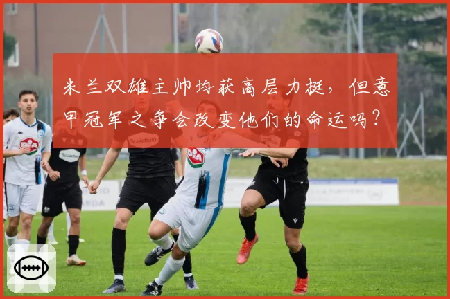 米兰双雄主帅均获高层力挺，但意甲冠军之争会改变他们的命运吗？
